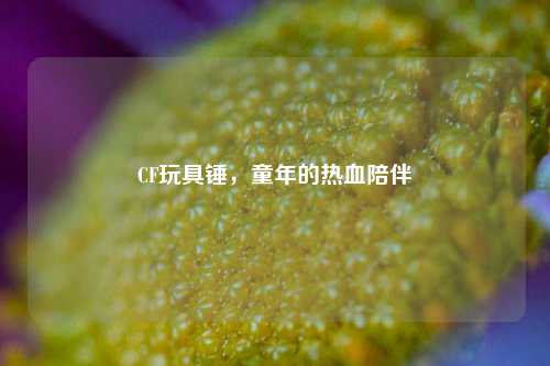 CF玩具锤，童年的热血陪伴