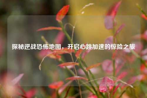 探秘逆战恐怖地图，开启心跳加速的惊险之旅