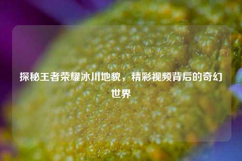 探秘王者荣耀冰川地貌，精彩视频背后的奇幻世界