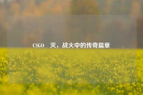 CSGO凐灭，战火中的传奇篇章
