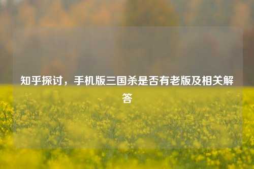 知乎探讨，手机版三国杀是否有老版及相关解答
