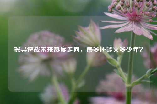 探寻逆战未来热度走向，最多还能火多少年？