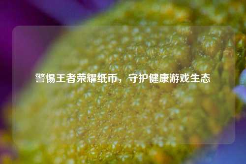 警惕王者荣耀纸币，守护健康游戏生态
