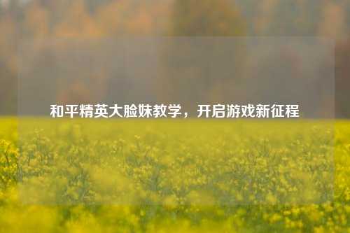 和平精英大脸妹教学，开启游戏新征程