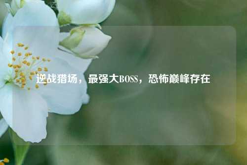 逆战猎场，最强大BOSS，恐怖巅峰存在