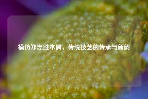 模仿郑忠胜木偶，传统技艺的传承与新韵