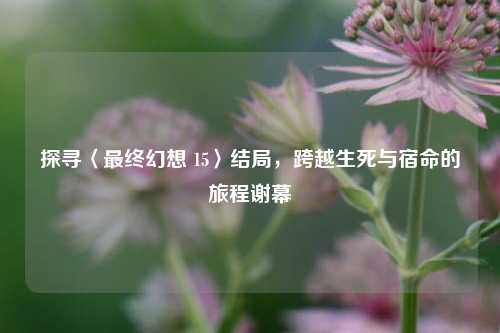 探寻〈最终幻想 15〉结局，跨越生死与宿命的旅程谢幕