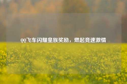 QQ飞车闪耀皇族奖励，燃起竞速激情