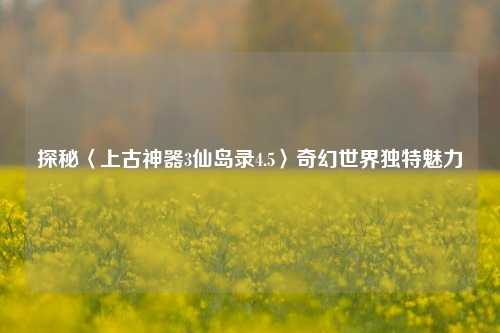 探秘〈上古神器3仙岛录4.5〉奇幻世界独特魅力