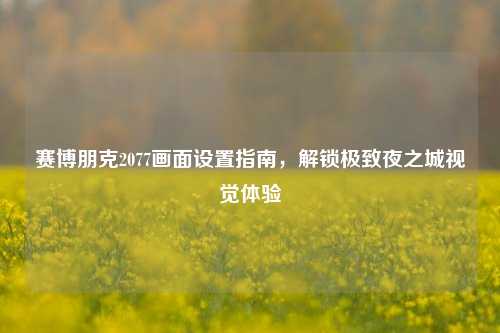 赛博朋克2077画面设置指南，解锁极致夜之城视觉体验