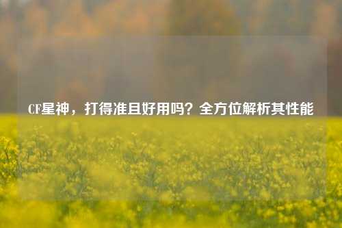 CF星神，打得准且好用吗？全方位解析其性能