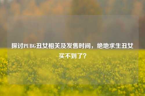 探讨PUBG丑女相关及发售时间，绝地求生丑女买不到了？