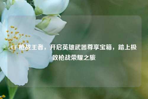 CF 枪战王者，开启英雄武器尊享宝箱，踏上极致枪战荣耀之旅