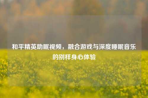 和平精英助眠视频，融合游戏与深度睡眠音乐的别样身心体验