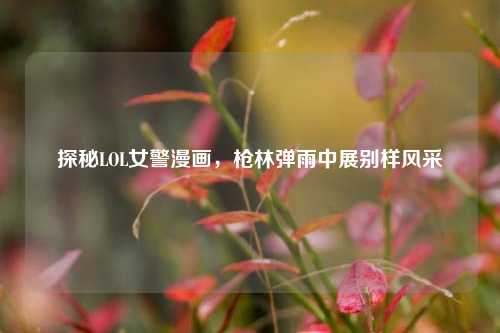 探秘LOL女警漫画，枪林弹雨中展别样风采