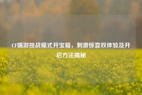 CF端游挑战模式开宝箱，刺激惊喜双体验及开启方法揭秘