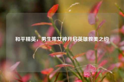 和平精英，男生带女神开启英雄救美之约