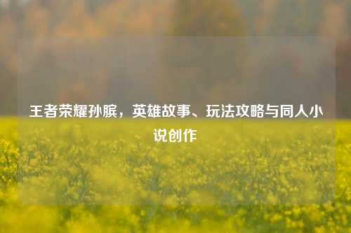 王者荣耀孙膑，英雄故事、玩法攻略与同人小说创作
