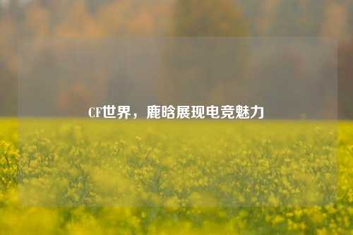 CF世界，鹿晗展现电竞魅力