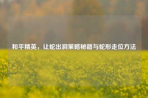和平精英，让蛇出洞策略秘籍与蛇形走位方法