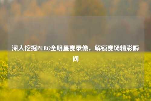 深入挖掘PUBG全明星赛录像，解锁赛场精彩瞬间