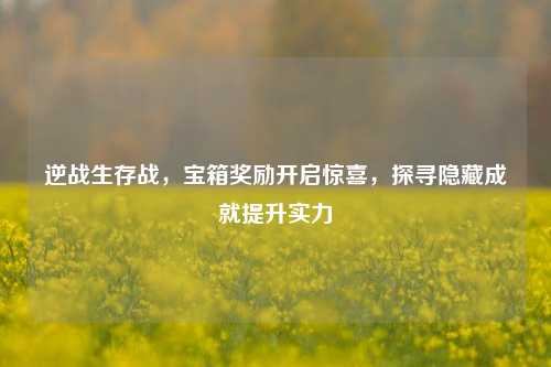 逆战生存战，宝箱奖励开启惊喜，探寻隐藏成就提升实力