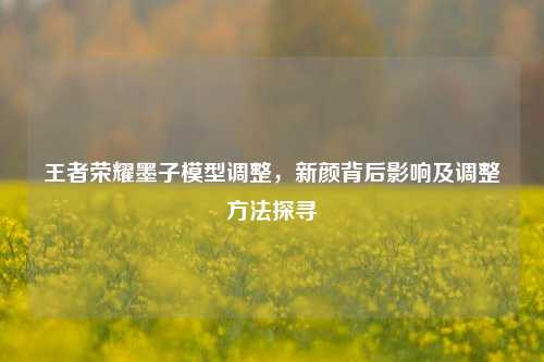 王者荣耀墨子模型调整，新颜背后影响及调整方法探寻