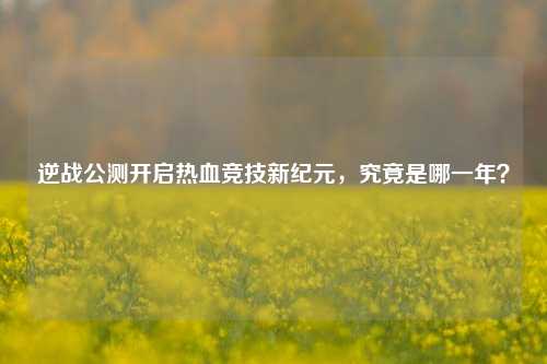 逆战公测开启热血竞技新纪元，究竟是哪一年？