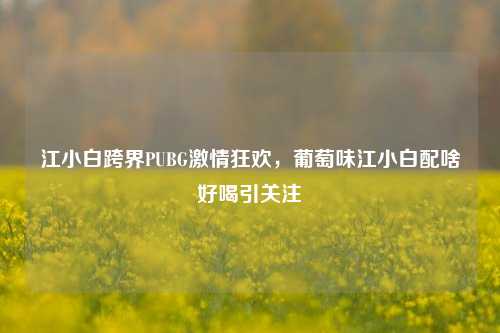 江小白跨界PUBG激情狂欢，葡萄味江小白配啥好喝引关注