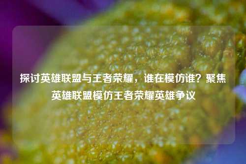 探讨英雄联盟与王者荣耀，谁在模仿谁？聚焦英雄联盟模仿王者荣耀英雄争议