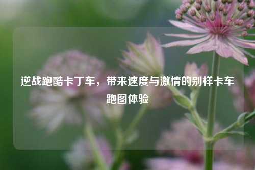 逆战跑酷卡丁车，带来速度与激情的别样卡车跑图体验
