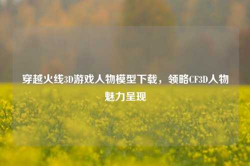 穿越火线3D游戏人物模型下载，领略CF3D人物魅力呈现