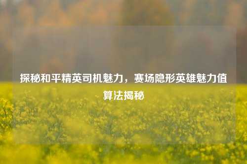 探秘和平精英司机魅力，赛场隐形英雄魅力值算法揭秘