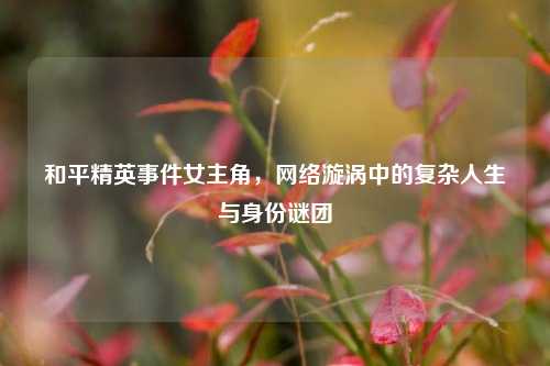 和平精英事件女主角，网络漩涡中的复杂人生与身份谜团