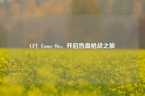 CF！Come On，开启热血枪战之旅