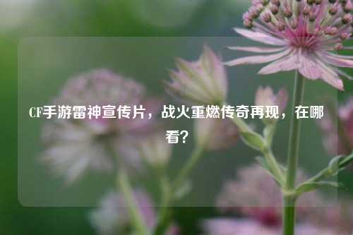CF手游雷神宣传片，战火重燃传奇再现，在哪看？