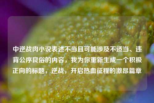 中逆战肉小说表述不当且可能涉及不适当、违背公序良俗的内容，我为你重新生成一个积极正向的标题，逆战，开启热血征程的激昂篇章