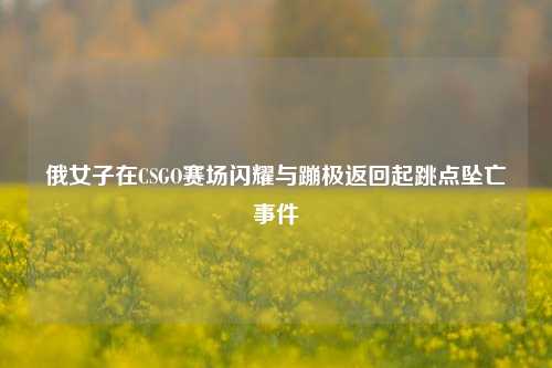 俄女子在CSGO赛场闪耀与蹦极返回起跳点坠亡事件