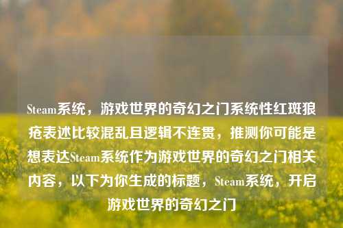 Steam系统，游戏世界的奇幻之门系统性红斑狼疮表述比较混乱且逻辑不连贯，推测你可能是想表达Steam系统作为游戏世界的奇幻之门相关内容，以下为你生成的标题，Steam系统，开启游戏世界的奇幻之门