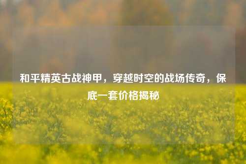 和平精英古战神甲，穿越时空的战场传奇，保底一套价格揭秘