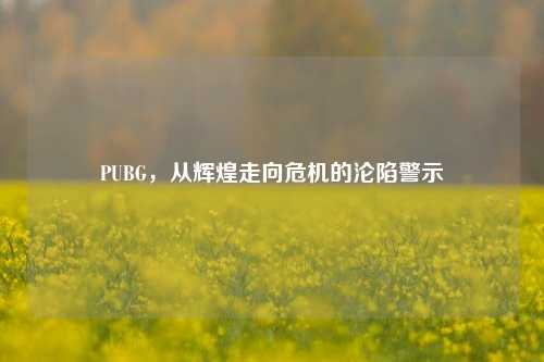 PUBG，从辉煌走向危机的沦陷警示