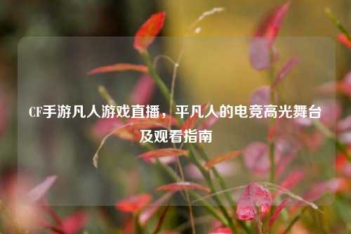CF手游凡人游戏直播，平凡人的电竞高光舞台及观看指南