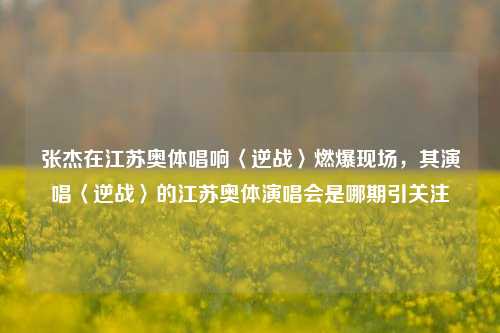 张杰在江苏奥体唱响〈逆战〉燃爆现场，其演唱〈逆战〉的江苏奥体演唱会是哪期引关注