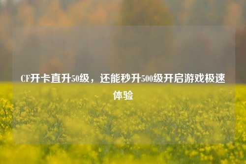 CF开卡直升50级，还能秒升500级开启游戏极速体验