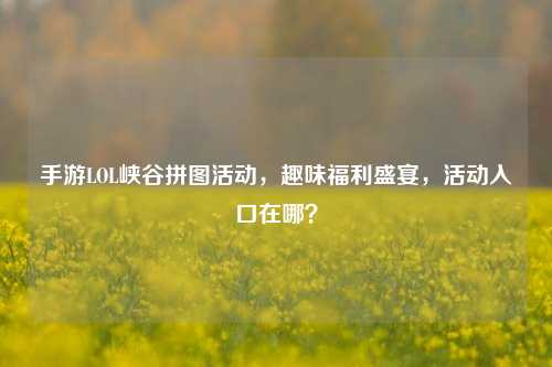 手游LOL峡谷拼图活动，趣味福利盛宴，活动入口在哪？
