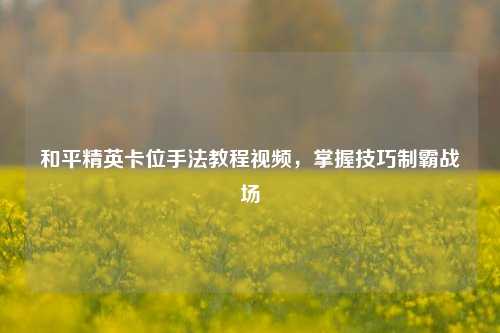 和平精英卡位手法教程视频，掌握技巧制霸战场