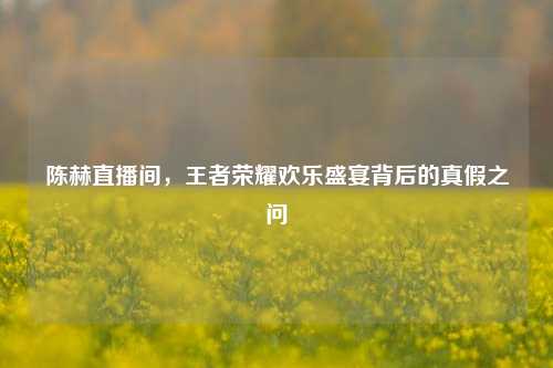 陈赫直播间，王者荣耀欢乐盛宴背后的真假之问
