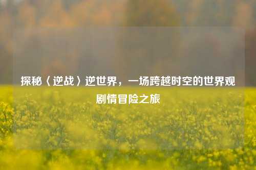 探秘〈逆战〉逆世界，一场跨越时空的世界观剧情冒险之旅