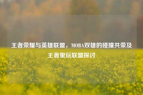 王者荣耀与英雄联盟，MOBA双雄的碰撞共荣及王者里玩联盟探讨