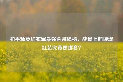 和平精英红衣军最强套装揭秘，战场上的璀璨红装究竟是哪套？